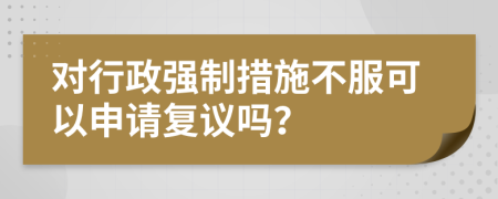 對(duì)行政強(qiáng)制措施不服可以申請(qǐng)復(fù)議嗎？