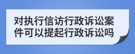 對(duì)執(zhí)行信訪行政訴訟案件可以提起行政訴訟嗎