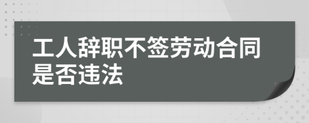 工人辭職不簽勞動合同是否違法