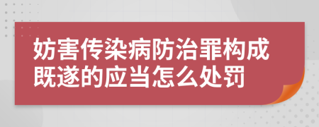 妨害傳染病防治罪構(gòu)成既遂的應(yīng)當怎么處罰