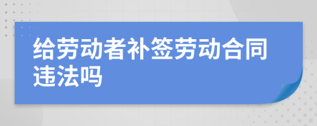 給勞動(dòng)者補(bǔ)簽勞動(dòng)合同違法嗎