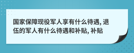 國家保障現(xiàn)役軍人享有什么待遇, 退伍的軍人有什么待遇和補(bǔ)貼, 補(bǔ)貼