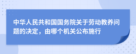 中華人民共和國國務(wù)院關(guān)于勞動教養(yǎng)問題的決定，由哪個機(jī)關(guān)公布施行