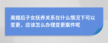 離婚后子女撫養(yǎng)關(guān)系在什么情況下可以變更，應(yīng)該怎么辦理變更案件呢