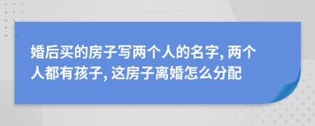 婚后買的房子寫兩個人的名字, 兩個人都有孩子, 這房子離婚怎么分配