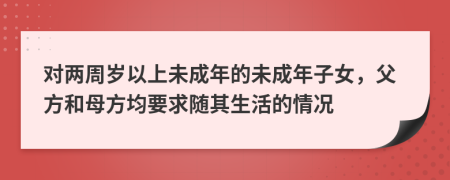 對兩周歲以上未成年的未成年子女，父方和母方均要求隨其生活的情況