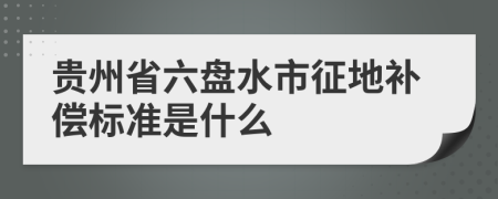 貴州省六盤水市征地補償標準是什么