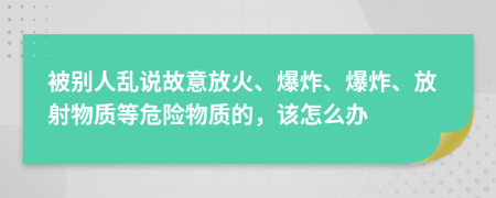 被別人亂說故意放火、爆炸、爆炸、放射物質(zhì)等危險(xiǎn)物質(zhì)的，該怎么辦