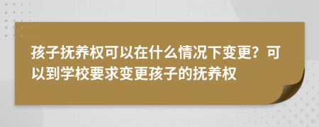 孩子撫養(yǎng)權可以在什么情況下變更？可以到學校要求變更孩子的撫養(yǎng)權