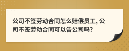 公司不簽勞動(dòng)合同怎么賠償員工, 公司不簽勞動(dòng)合同可以告公司嗎?
