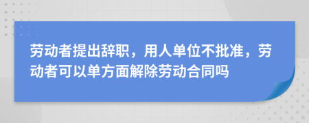 勞動者提出辭職，用人單位不批準(zhǔn)，勞動者可以單方面解除勞動合同嗎