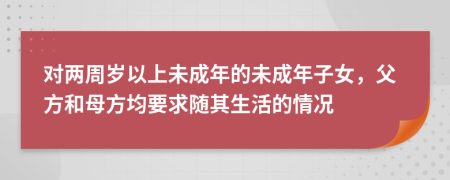 對兩周歲以上未成年的未成年子女，父方和母方均要求隨其生活的情況