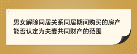 男女解除同居關(guān)系同居期間購買的房產(chǎn)能否認(rèn)定為夫妻共同財產(chǎn)的范圍