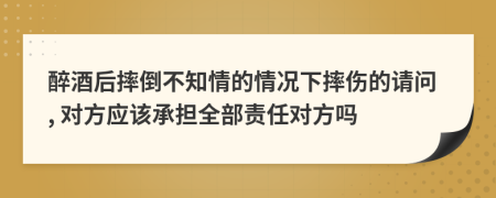 醉酒后摔倒不知情的情況下摔傷的請問, 對方應該承擔全部責任對方嗎