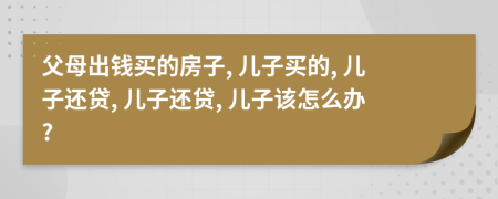 父母出錢買的房子, 兒子買的, 兒子還貸, 兒子還貸, 兒子該怎么辦?