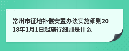 常州市征地補償安置辦法實施細則2018年1月1日起施行細則是什么