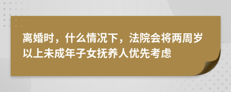 離婚時，什么情況下，法院會將兩周歲以上未成年子女撫養(yǎng)人優(yōu)先考慮
