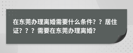 在東莞辦理離婚需要什么條件？？居住證？？？需要在東莞辦理離婚？