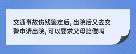 交通事故傷殘鑒定后, 出院后又去交警申請出院, 可以要求父母賠償嗎