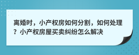 離婚時(shí)，小產(chǎn)權(quán)房如何分割，如何處理？小產(chǎn)權(quán)房屋買賣糾紛怎么解決