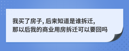 我買了房子, 后來知道是誰拆遷, 那以后我的商業(yè)用房拆遷可以要回嗎
