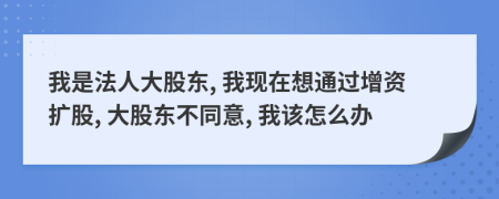 我是法人大股東, 我現(xiàn)在想通過增資擴(kuò)股, 大股東不同意, 我該怎么辦