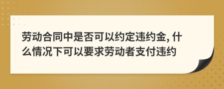 勞動(dòng)合同中是否可以約定違約金, 什么情況下可以要求勞動(dòng)者支付違約