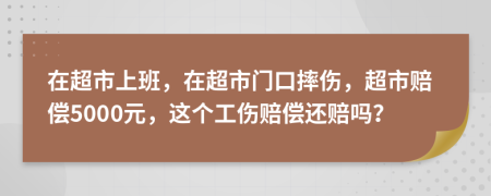 在超市上班，在超市門口摔傷，超市賠償5000元，這個工傷賠償還賠嗎？