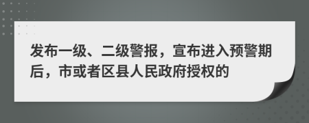發(fā)布一級、二級警報，宣布進(jìn)入預(yù)警期后，市或者區(qū)縣人民政府授權(quán)的