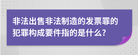 非法出售非法制造的發(fā)票罪的犯罪構(gòu)成要件指的是什么?