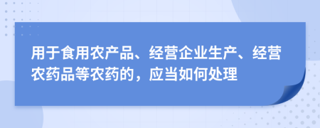 用于食用農(nóng)產(chǎn)品、經(jīng)營企業(yè)生產(chǎn)、經(jīng)營農(nóng)藥品等農(nóng)藥的，應(yīng)當(dāng)如何處理