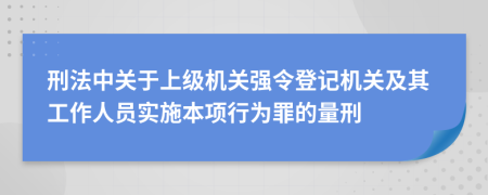 刑法中關(guān)于上級(jí)機(jī)關(guān)強(qiáng)令登記機(jī)關(guān)及其工作人員實(shí)施本項(xiàng)行為罪的量刑