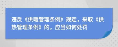 違反《供暖管理?xiàng)l例》規(guī)定，采取《供熱管理?xiàng)l例》的，應(yīng)當(dāng)如何處罰