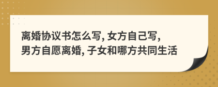 離婚協(xié)議書怎么寫, 女方自己寫, 男方自愿離婚, 子女和哪方共同生活