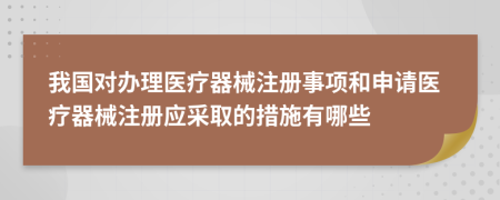 我國對辦理醫(yī)療器械注冊事項和申請醫(yī)療器械注冊應(yīng)采取的措施有哪些