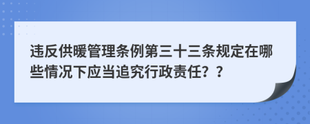 違反供暖管理條例第三十三條規(guī)定在哪些情況下應(yīng)當追究行政責(zé)任？？