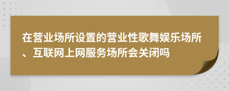 在營(yíng)業(yè)場(chǎng)所設(shè)置的營(yíng)業(yè)性歌舞娛樂場(chǎng)所、互聯(lián)網(wǎng)上網(wǎng)服務(wù)場(chǎng)所會(huì)關(guān)閉嗎