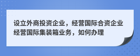 設(shè)立外商投資企業(yè)，經(jīng)營國際合資企業(yè)經(jīng)營國際集裝箱業(yè)務(wù)，如何辦理
