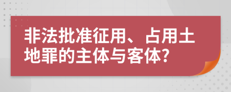 非法批準(zhǔn)征用、占用土地罪的主體與客體?