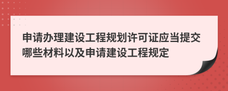 申請辦理建設(shè)工程規(guī)劃許可證應(yīng)當提交哪些材料以及申請建設(shè)工程規(guī)定