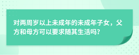 對兩周歲以上未成年的未成年子女，父方和母方可以要求隨其生活嗎？
