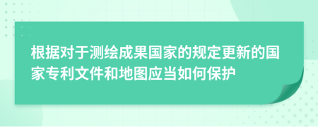 根據(jù)對于測繪成果國家的規(guī)定更新的國家專利文件和地圖應(yīng)當(dāng)如何保護(hù)