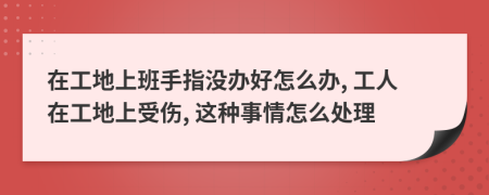 在工地上班手指沒辦好怎么辦, 工人在工地上受傷, 這種事情怎么處理