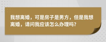 我想離婚，可是房子是男方，但是我想離婚，請問我應(yīng)該怎么辦理嗎？
