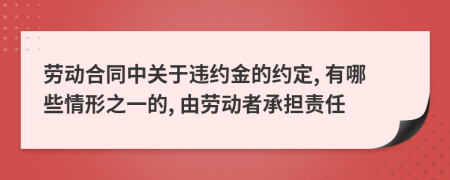 勞動合同中關(guān)于違約金的約定, 有哪些情形之一的, 由勞動者承擔責任