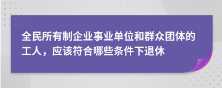 全民所有制企業(yè)事業(yè)單位和群眾團(tuán)體的工人，應(yīng)該符合哪些條件下退休