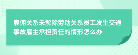 雇傭關(guān)系未解除勞動(dòng)關(guān)系員工發(fā)生交通事故雇主承擔(dān)責(zé)任的情形怎么辦