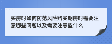 買房時如何防范風險購買期房時需要注意哪些問題以及需要注意些什么