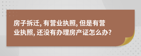 房子拆遷, 有營業(yè)執(zhí)照, 但是有營業(yè)執(zhí)照, 還沒有辦理房產(chǎn)證怎么辦?