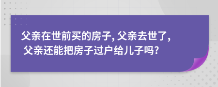 父親在世前買的房子, 父親去世了, 父親還能把房子過戶給兒子嗎?